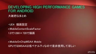 DEVELOPING HIGH PERFORMANCE GAMES
FOR ANDROID
大雑把なまとめ
・UE4 描画設定
r.MobileContentScaleFactor
1.0で1280×720で描画
r.MobileOnChipMSAA Mobile
GPUではMSAAは低ペナルティなので是非使用してほしい
 