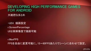 DEVELOPING HIGH PERFORMANCE GAMES
FOR ANDROID
大雑把なまとめ
・UE4 描画設定
r.ScreenPercentage
UIは高解像度で描画可能
r.MaxFPS
FPSを自由に変更可能に。15～60FPSあたりでシーンに合わせて設定。
 