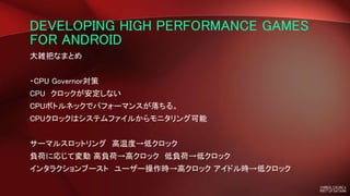 DEVELOPING HIGH PERFORMANCE GAMES
FOR ANDROID
大雑把なまとめ
・CPU Governor対策
CPU クロックが安定しない
CPUボトルネックでパフォーマンスが落ちる。
CPUクロックはシステムファイルからモニタリング可能
サーマルスロットリング 高温度→低クロック
負荷に応じて変動 高負荷→高クロック 低負荷→低クロック
インタラクションブースト ユーザー操作時→高クロック アイドル時→低クロック
 
