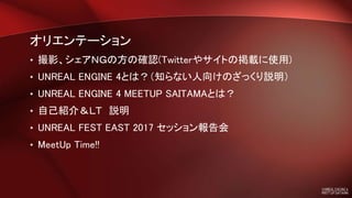 オリエンテーション
• 撮影、シェアＮＧの方の確認(Twitterやサイトの掲載に使用)
• UNREAL ENGINE 4とは？（知らない人向けのざっくり説明）
• UNREAL ENGINE 4 MEETUP SAITAMAとは？
• 自己紹介＆ＬＴ 説明
• UNREAL FEST EAST 2017 セッション報告会
• MeetUp Time!!
 