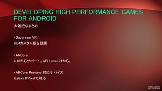 DEVELOPING HIGH PERFORMANCE GAMES
FOR ANDROID
大雑把なまとめ
・Daydream VR
UE4カスタム版を使用
・ARCore
4.18からサポート。API Level 24から。
・ARCore Preview 対応デバイス
GalaxyやPixelで対応
 