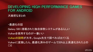 DEVELOPING HIGH PERFORMANCE GAMES
FOR ANDROID
大雑把なまとめ
・最適化の話
Galaxy S8に搭載された独自排熱システムがあるらしい
Vulkanを使用するのが一番いい
Vulkanの説明が大半。Google先生で調べれば出てくる
Vulkanに変換したら、最適化済みのゲームで20%以上高速化されたとの
こと
 