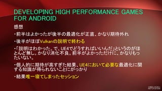 DEVELOPING HIGH PERFORMANCE GAMES
FOR ANDROID
感想
・前半はよかったが後半の最適化が正直、かなり期待外れ
・後半がほぼVulkanの説明で終わる
・「説明はわかった。で、UE4でどうすればいいんだ」というのがほ
とんど無し。かなり消化不良。前半がよかっただけに、かなりもっ
たいない。
・個人的に期待が高すぎた結果、UE4において必要な最適化に関
する知識が得られないことにがっかり
・結果唯一寝てしまったセッション
 