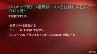 バイキング流UE4活用術 ～BPとお別れするまで
の18ヶ月～
大雑把なまとめ
・参照ツリーを意識する
・モジュールは分割しすぎない
・アニメーションを使いまわすため、Skeletonを１個にする
 