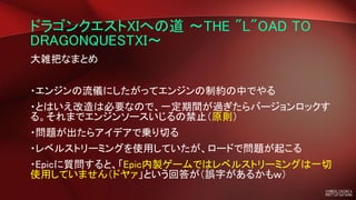 ドラゴンクエストXIへの道 ～THE "L"OAD TO
DRAGONQUESTXI～
大雑把なまとめ
・エンジンの流儀にしたがってエンジンの制約の中でやる
・とはいえ改造は必要なので、一定期間が過ぎたらバージョンロックす
る。それまでエンジンソースいじるの禁止（原則）
・問題が出たらアイデアで乗り切る
・レベルストリーミングを使用していたが、ロードで問題が起こる
・Epicに質問すると、「Epic内製ゲームではレベルストリーミングは一切
使用していません（ドヤァ」という回答が（誤字があるかもｗ）
 