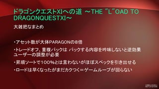ドラゴンクエストXIへの道 ～THE "L"OAD TO
DRAGONQUESTXI～
大雑把なまとめ
・アセット数が大体PARAGONの８倍
・トレードオフ、重複パックは パックする内容を吟味しないと逆効果
ユーザーの調整が必要
・昇順ソートで１００％とは言わないがほぼスペックを引き出せる
・ロードは早くなったがまだカクつく＝ゲームループが回らない
 