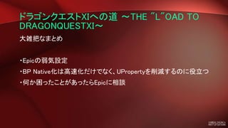 ドラゴンクエストXIへの道 ～THE "L"OAD TO
DRAGONQUESTXI～
大雑把なまとめ
・Epicの弱気設定
・BP Native化は高速化だけでなく、UPropertyを削減するのに役立つ
・何か困ったことがあったらEpicに相談
 