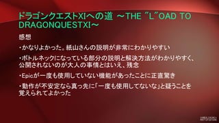 ドラゴンクエストXIへの道 ～THE "L"OAD TO
DRAGONQUESTXI～
感想
・かなりよかった。紙山さんの説明が非常にわかりやすい
・ボトルネックになっている部分の説明と解決方法がわかりやすく、
公開されないのが大人の事情とはいえ、残念
・Epicが一度も使用していない機能があったことに正直驚き
・動作が不安定なら真っ先に「一度も使用してないな」と疑うことを
覚えられてよかった
 