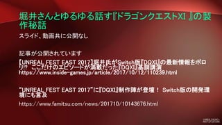 堀井さんとゆるゆる話す『ドラゴンクエストXI 』の製
作秘話
スライド、動画共に公開なし
記事が公開されています
【UNREAL FEST EAST 2017】堀井氏がSwitch版『DQXI』の最新情報をポロ
リ!? ここだけのエピソードが満載だった『DQXI』基調講演
https://www.inside-games.jp/article/2017/10/12/110239.html
“UNREAL FEST EAST 2017”に『DQXI』制作陣が登壇！ Switch版の開発環
境にも言及
https://www.famitsu.com/news/201710/10143676.html
 