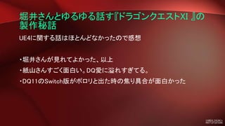 堀井さんとゆるゆる話す『ドラゴンクエストXI 』の
製作秘話
UE4に関する話はほとんどなかったので感想
・堀井さんが見れてよかった、以上
・紙山さんすごく面白い。DQ愛に溢れすぎてる。
・DQ11のSwitch版がポロリと出た時の焦り具合が面白かった
 