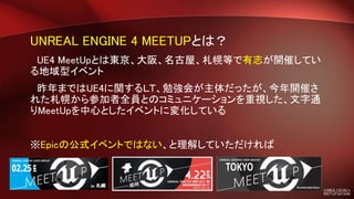 UNREAL ENGINE 4 MEETUPとは？
UE4 MeetUpとは東京、大阪、名古屋、札幌等で有志が開催してい
る地域型イベント
昨年まではUE4に関するＬＴ、勉強会が主体だったが、今年開催さ
れた札幌から参加者全員とのコミュニケーションを重視した、文字通
りMeetUpを中心としたイベントに変化している
※Epicの公式イベントではない、と理解していただければ
 