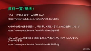 資料一覧（動画）
・ブループリントのゲーム開発 Live!
https://www.youtube.com/watch?v=xfSd7wDIZ5E
・UE4の攻略方法を伝授！より効率よく楽しく学ぶための鉄則について
https://www.youtube.com/watch?v=qhYA_MpfsNE
・Unreal Engineを使用した商用タイトルでのノンフォトリアルレンダリン
グ（NPR）事例
https://www.youtube.com/watch?v=4h4ABU7RegU
 