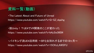 資料一覧（動画）
・The Latest About and Future of Unreal
https://www.youtube.com/watch?v=Q-GZ_dqaihg
・脱Unity！？UE4でVR開発のここが変わった
https://www.youtube.com/watch?v=b4y3ie360I4
・バイキング流UE4活用術 ～BPとお別れするまでの18ヶ月～
https://www.youtube.com/watch?v=15CKcLAWSFU
 