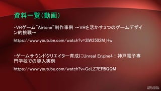 資料一覧（動画）
・VRゲーム"Airtone"制作事例 ～VRを活かす３つのゲームデザイ
ン的挑戦～
https://www.youtube.com/watch?v=3IW3502M_Hw
・ゲームサウンドクリエイター育成にUnreal Engine4！神戸電子専
門学校での導入実例
https://www.youtube.com/watch?v=GeLZ7ER5QQM
 