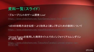 資料一覧（スライド）
・ブループリントのゲーム開発 Live!
https://www.slideshare.net/EpicGamesJapan/live-80681460
・UE4の攻略方法を伝授！より効率よく楽しく学ぶための鉄則について
https://www.slideshare.net/masahikonakamura50/ue4-80608051
・Unreal Engineを使用した商用タイトルでのノンフォトリアルレンダリン
グ（NPR）事例
https://www.slideshare.net/TatsuhiroTanaka1/unreal-engine-npr-
80721783
 