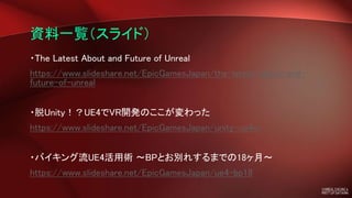 資料一覧（スライド）
・The Latest About and Future of Unreal
https://www.slideshare.net/EpicGamesJapan/the-latest-about-and-
future-of-unreal
・脱Unity！？UE4でVR開発のここが変わった
https://www.slideshare.net/EpicGamesJapan/unity-ue4vr
・バイキング流UE4活用術 ～BPとお別れするまでの18ヶ月～
https://www.slideshare.net/EpicGamesJapan/ue4-bp18
 