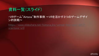 資料一覧（スライド）
・VRゲーム"Airtone"制作事例 ～VRを活かす３つのゲームデザイ
ン的挑戦～
https://www.slideshare.net/historia_Inc/unreal-fest-east-2017-
vrairtone-vr3
 
