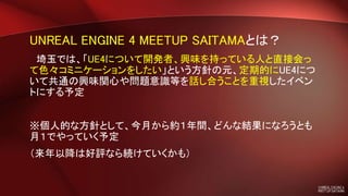 UNREAL ENGINE 4 MEETUP SAITAMAとは？
埼玉では、「UE4について開発者、興味を持っている人と直接会っ
て色々コミニケーションをしたい」という方針の元、定期的にUE4につ
いて共通の興味関心や問題意識等を話し合うことを重視したイベン
トにする予定
※個人的な方針として、今月から約１年間、どんな結果になろうとも
月１でやっていく予定
（来年以降は好評なら続けていくかも）
 