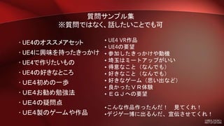 • UE4のオススメアセット
• UE4に興味を持ったきっかけ
• UE4で作りたいもの
• UE4の好きなところ
• ＵＥ４初めの一歩
• ＵＥ４お勧め勉強法
• ＵＥ４の疑問点
• ＵＥ４製のゲームや作品
• UE4 VR作品
• UE4の要望
• 参加したきっかけや動機
• 埼玉はミートアップがいい
• 得意なこと（なんでも）
• 好きなこと（なんでも）
• 好きなゲーム（思い出など）
• 良かったＶＲ体験
• ＥＧＪへの要望
•こんな作品作ったんだ！ 見てくれ！
•デジゲー博に出るんだ、宣伝させてくれ！
質問サンプル集
※質問ではなく、話したいことでも可
 