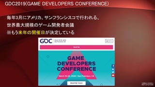 GDC2019(GAME DEVELOPERS CONFERENCE)
毎年3月にアメリカ、サンフランシスコで行われる、
世界最大規模のゲーム開発者会議
※もう来年の開催日が決定している
 