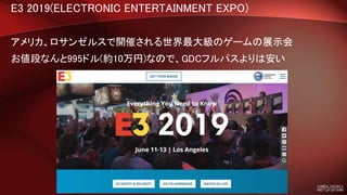 E3 2019(ELECTRONIC ENTERTAINMENT EXPO)
アメリカ、ロサンゼルスで開催される世界最大級のゲームの展示会
お値段なんと995ドル(約10万円)なので、GDCフルパスよりは安い
 
