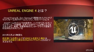 UNREAL ENGINE 4 とは？
Unreal Engineは、Epic Gamesより開発されたマルチプ
ラットフォーム向けゲームエンジン、そのバージョン４
AAAゲームタイトルでの採用や、ハイクオリティなモバ
イルゲーム、VR開発、近年では非ゲーム分野にも力を
入れており、建築、自動車等のエンタープライズ領域で
の活用も行われている
2015年３月より無償化
四半期ごとの売り上げが3000ドルを超えた場合は，
3000ドルを超えた部分の5％がロイヤルティとなるビジ
ネスモデル
 