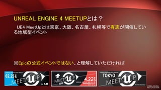UNREAL ENGINE 4 MEETUPとは？
UE4 MeetUpとは東京、大阪、名古屋、札幌等で有志が開催してい
る地域型イベント
※Epicの公式イベントではない、と理解していただければ
 