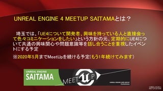 UNREAL ENGINE 4 MEETUP SAITAMAとは？
埼玉では、「UE4について開発者、興味を持っている人と直接会っ
て色々コミニケーションをしたい」という方針の元、定期的にUE4につ
いて共通の興味関心や問題意識等を話し合うことを重視したイベン
トにする予定
※2020年5月までMeetUpを続ける予定(もう1年続けてみます)
 