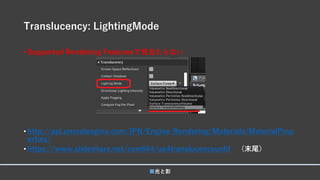 Translucency: LightingMode
• Supported Rendering Featuresで見当たらない
• http://api.unrealengine.com/JPN/Engine/Rendering/Materials/MaterialProp
erties/
• https://www.slideshare.net/com044/ue4translucencyunlit （末尾）
■光と影
 