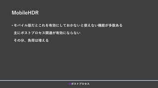 MobileHDR
• モバイル版だとこれを有効にしておかないと使えない機能が多数ある
主にポストプロセス関連が有効にならない
その分、負荷は増える
■ポストプロセス
 
