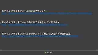 • モバイル プラットフォーム向けのマテリアル
http://api.unrealengine.com/JPN/Platforms/Mobile/Materials/#featureleveles3stop1
• モバイル プラットフォーム向けのテクスチャ ガイドライン
http://api.unrealengine.com/JPN/Platforms/Mobile/Textures/
• モバイル プラットフォームでのポストプロセス エフェクトの使用方法
http://api.unrealengine.com/JPN/Platforms/Mobile/PostProcessEffects/
■はじめに
 