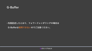 G-Buffer
• 先程記述したとおり、フォワードレンダリングの場合は
G-Bufferは使用できないのでご注意ください。
■ポストプロセス
 