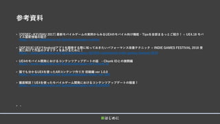参考資料
• [CEDEC+KYUSHU 2017] 最新モバイルゲームの実例からみるUE4のモバイル向け機能・Tipsを全部まるっとご紹介！ + UE4.18 モバ
イル最新情報の紹介
https://www.slideshare.net/EpicGamesJapan/ue4tips
• [IGF2018] UE4でAndroidアプリを開発する際に知っておきたいパフォーマンス改善テクニック + INDIE GAMES FESTIVAL 2018 受
賞に向けて作品のクオリティをあげるために！
https://www.slideshare.net/EpicGamesJapan/igf2018-ue4android-indie-games-festival-2018
• UE4のモバイル開発におけるコンテンツアップデートの話 - Chunk IDとの激闘編
https://www.slideshare.net/EpicGamesJapan/ue4-chunk-id
• 猫でも分かるUE4を使ったARコンテンツ作り方 初級編 ver 1.0.0
https://www.slideshare.net/EpicGamesJapan/ue4ar-ver-100
• 徹底解説！UE4を使ったモバイルゲーム開発におけるコンテンツアップデートの極意！
https://www.slideshare.net/EpicGamesJapan/ue4-95204920
• -
■はじめに
 