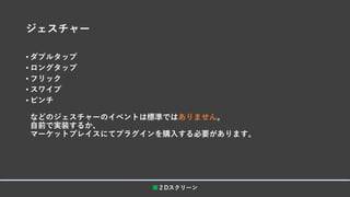 ジェスチャー
• ダブルタップ
• ロングタップ
• フリック
• スワイプ
• ピンチ
などのジェスチャーのイベントは標準ではありません。
自前で実装するか、
マーケットプレイスにてプラグインを購入する必要があります。
■２Dスクリーン
 