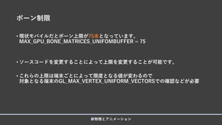 ボーン制限
• 現状モバイルだとボーン上限が75本となっています。
MAX_GPU_BONE_MATRICES_UNIFOMBUFFER = 75
• ソースコードを変更することによって上限を変更することが可能です。
• これらの上限は端末ごとによって限度となる値が変わるので
対象となる端末のGL_MAX_VERTEX_UNIFORM_VECTORSでの確認などが必要
■物理とアニメーション
 