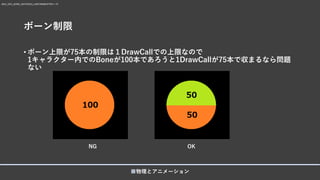 ボーン制限
• ボーン上限が75本の制限は１DrawCallでの上限なので
1キャラクター内でのBoneが100本であろうと1DrawCallが75本で収まるなら問題
ない
■物理とアニメーション
MAX_GPU_BONE_MATRICES_UNIFORMBUFFER = 75
NG OK
 