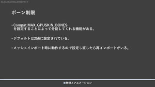 ボーン制限
• Compat.MAX_GPUSKIN_BONES
を設定することによって分割してくれる機能がある。
• デフォルトは256に設定されている。
• メッシュインポート時に動作するので設定し直したら再インポートがいる。
■物理とアニメーション
MAX_GPU_BONE_MATRICES_UNIFORMBUFFER = 75
 
