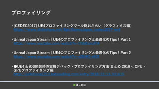 プロファイリング
• [CEDEC2017] UE4プロファイリングツール総おさらい（グラフィクス編）
https://www.slideshare.net/EpicGamesJapan/cedec2017-ue4
• Unreal Japan Stream | UE4のプロファイリングと最適化のTips！Part 1
https://www.youtube.com/watch?v=tTBdtsnqlTA
• Unreal Japan Stream | UE4のプロファイリングと最適化のTips！Part 2
https://www.youtube.com/watch?v=oZtlHG-s6DI
• ●UE4 & iOS開発時の実機デバッグ・プロファイリング方法 まとめ 2018 < CPU・
GPUプロファイリング編
http://pafuhana1213.hatenablog.com/entry/2018/12/13/031615
■はじめに
 