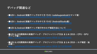デバッグ関連など
• ●UE4 + Android 実機デバッグのやり方 その1 (vsdebugandroidコマンド篇)
http://pafuhana1213.hatenablog.com/entry/2018/02/15/001307
• ●UE4 + Android 実機デバッグのやり方 その2 (AndroidStudio篇)
http://pafuhana1213.hatenablog.com/entry/2018/03/08/000320
• ●UE4 & Android 実機デバッグ実行中のログ確認方法について
http://pafuhana1213.hatenablog.com/entry/2019/02/20/013340
• ●UE4 & iOS開発時の実機デバッグ・プロファイリング方法 まとめ 2018 < CPU・GPU
デバッグ編 >
http://pafuhana1213.hatenablog.com/entry/2018/12/13/031521
• ●UE4 & iOS開発時の実機デバッグ・プロファイリング方法 まとめ 2018 < ログ確認・抽
出編 >
• http://pafuhana1213.hatenablog.com/entry/2018/12/13/031440
■はじめに
 