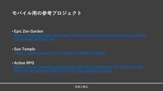 モバイル用の参考プロジェクト
• Epic Zen Garden
https://www.unrealengine.com/ja/blog/epic-zen-garden-project-available-
for-download?lang=ja
• Sun Temple
https://www.youtube.com/watch?v=xNNryK-zm6w
• Action RPG
https://www.unrealengine.com/ja/tech-blog/learn-how-to-develop-high-
end-mobile-games-with-the-action-rpg-sample-project
■はじめに
 