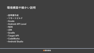環境構築や細かい説明
• 証明書作成
• リモートビルド
• Xcode
• Android API Level
• NDK
• JDK
• Gradle
• Target API
• CodeWorks
• Android Studio
■開発環境
 
