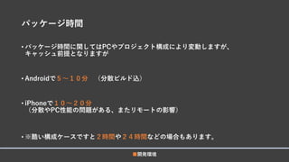 パッケージ時間
• パッケージ時間に関してはPCやプロジェクト構成により変動しますが、
キャッシュ前提となりますが
• Androidで５～１０分 （分散ビルド込）
• iPhoneで１０～２０分
（分散やPC性能の問題がある、またリモートの影響）
• ※酷い構成ケースですと２時間や２４時間などの場合もあります。
■開発環境
 