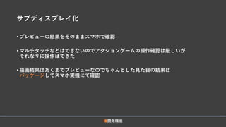 サブディスプレイ化
• プレビューの結果をそのままスマホで確認
• マルチタッチなどはできないのでアクションゲームの操作確認は厳しいが
それなりに操作はできた
• 描画結果はあくまでプレビューなのでちゃんとした見た目の結果は
パッケージしてスマホ実機にて確認
■開発環境
 