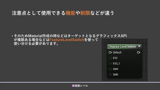 注意点として使用できる機能や制限などが違う
• そのためMaterial作成の時などはターゲットとなるグラフィックスAPI
が複数ある場合などはFeatureLevelSwitchを使って
使い分ける必要があります。
■描画レベル
 