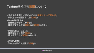 Textureサイズの制限について
• サイズの上限サイズだがこれは端末によって変わる。
UE4上での制限としては8192px
• OpenGLES 2.0
最低保証のサイズが64px
最大目安としては1024pxか2048pxあたり
• OpenGLES 3.0 3.1
最低保証サイズが2048px
最大目安として4096pxあたり
• iOS PVRTC
Textureサイズ上限が2048px
■描画レベル
 