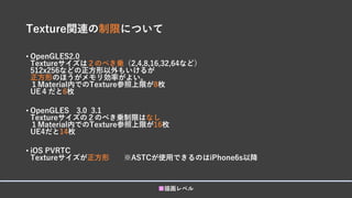 Texture関連の制限について
• OpenGLES2.0
Textureサイズは２のべき乗（2,4,8,16,32,64など）
512x256などの正方形以外もいけるが
正方形のほうがメモリ効率がよい。
１Material内でのTexture参照上限が8枚
UE４だと6枚
• OpenGLES 3.0 3.1
Textureサイズの２のべき乗制限はなし
１Material内でのTexture参照上限が16枚
UE4だと14枚
• iOS PVRTC
Textureサイズが正方形 ※ASTCが使用できるのはiPhone6s以降
■描画レベル
 