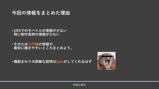 今回の情報をまとめた理由
• UE4でのモバイルの情報が少ない
特に制作実例の情報が少ない
• そのため入門編の情報や、
最初に躓きやすいところまとめよう。
• 機能まわりの詳細な説明はEpicがしてくれるはず
■はじめに
 