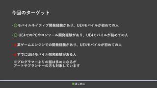 今回のターゲット
• ⚪モバイルネイティブ開発経験があり、UE4モバイルが初めての人
• ⚪ UE4でのPCやコンソール開発経験があり、UE4モバイルが初めての人
• ✘某ゲームエンジンでの開発経験があり、UE4モバイルが初めての人
• ✘すでにUE4モバイル開発経験がある人
※プログラマーよりの話は多めになるが
アートやプランナーの方も対象しています
■はじめに
 