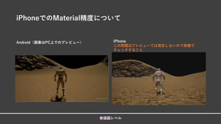iPhoneでのMaterial精度について
Android（画像はPC上でのプレビュー）
■描画レベル
iPhone
この問題はプレビューでは発生しないので実機で
チェックすること
 