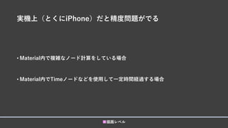実機上（とくにiPhone）だと精度問題がでる
• Material内で複雑なノード計算をしている場合
• Material内でTimeノードなどを使用して一定時間経過する場合
■描画レベル
 